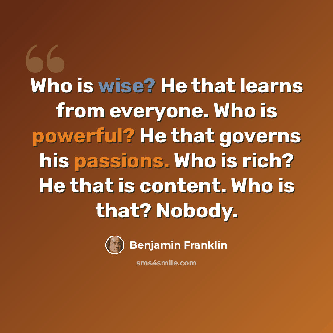 “Who is wise? He that learns from everyone. Who is powerful? He that governs his passions. Who is rich? He that is content. Who is that? Nobody.” quote by Benjamin Franklin