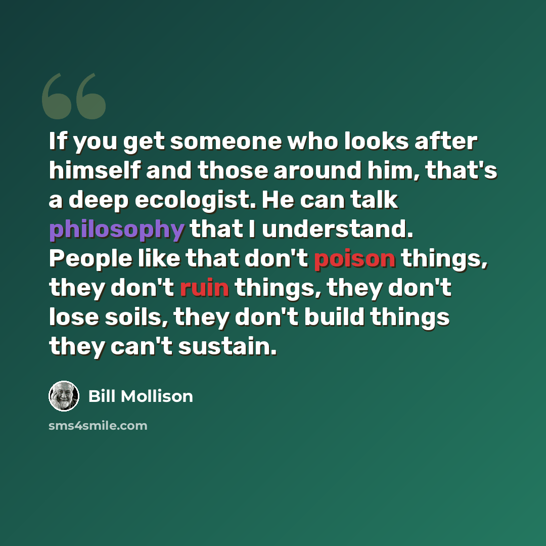 “If you get someone who looks after himself and those around him, that's a deep ecologist. He can talk philosophy that I understand. People like that don't poison things, they don't ruin things, they don't lose soils, they don't build things they can't sustain.” quote by Bill Mollison