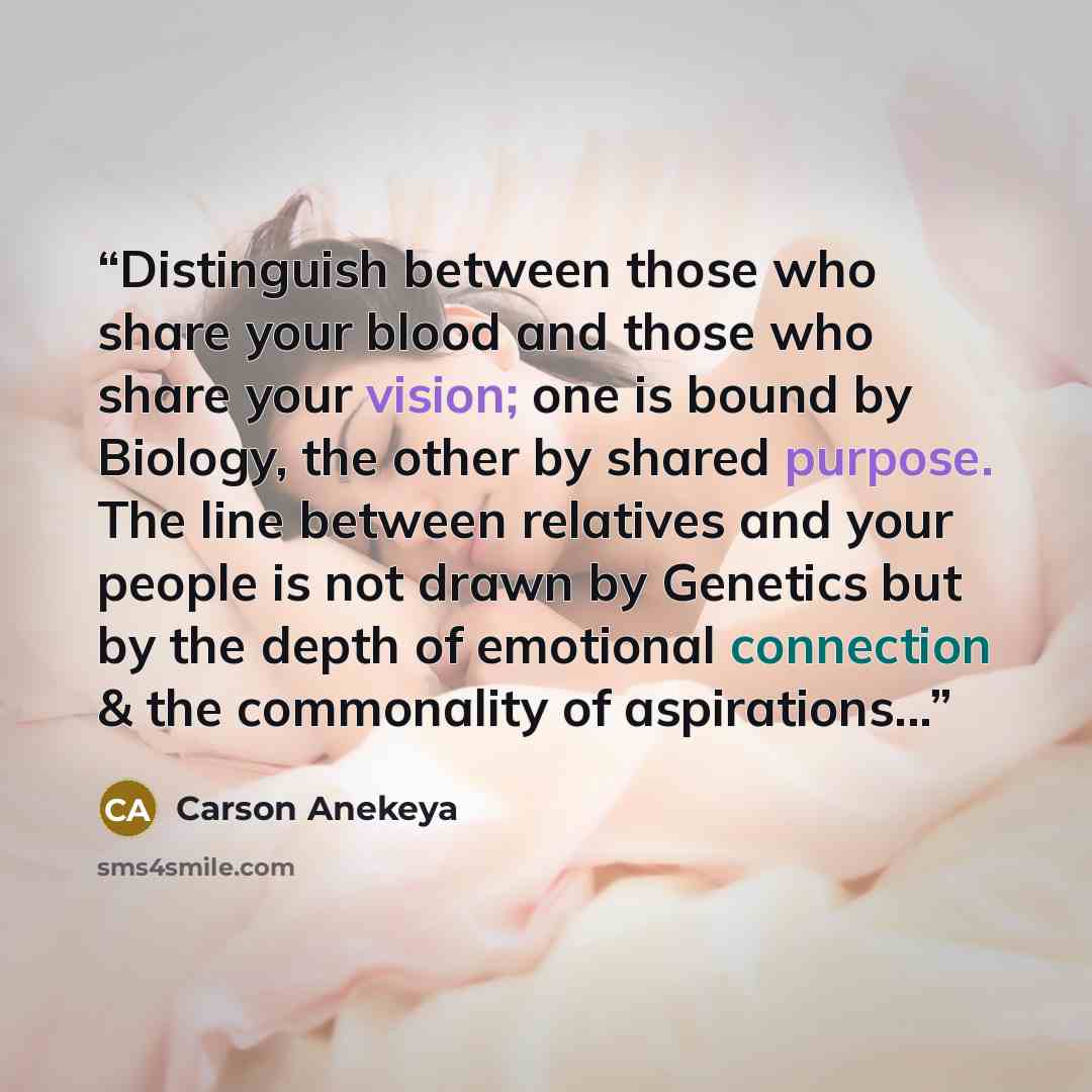 “Distinguish between those who share your blood and those who share your vision; one is bound by Biology, the other by shared purpose. The line between relatives and your people is not drawn by Genetics but by the depth of emotional connection & the commonality of aspirations...” quote by Carson Anekeya