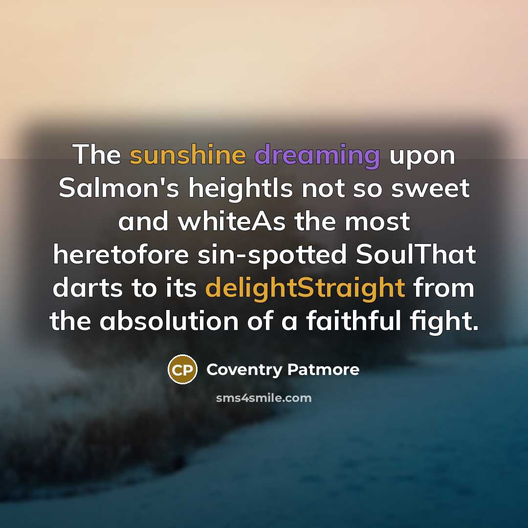 “The sunshine dreaming upon Salmon's heightIs not so sweet and whiteAs the most heretofore sin-spotted SoulThat darts to its delightStraight from the absolution of a faithful fight.” quote by Coventry Patmore
