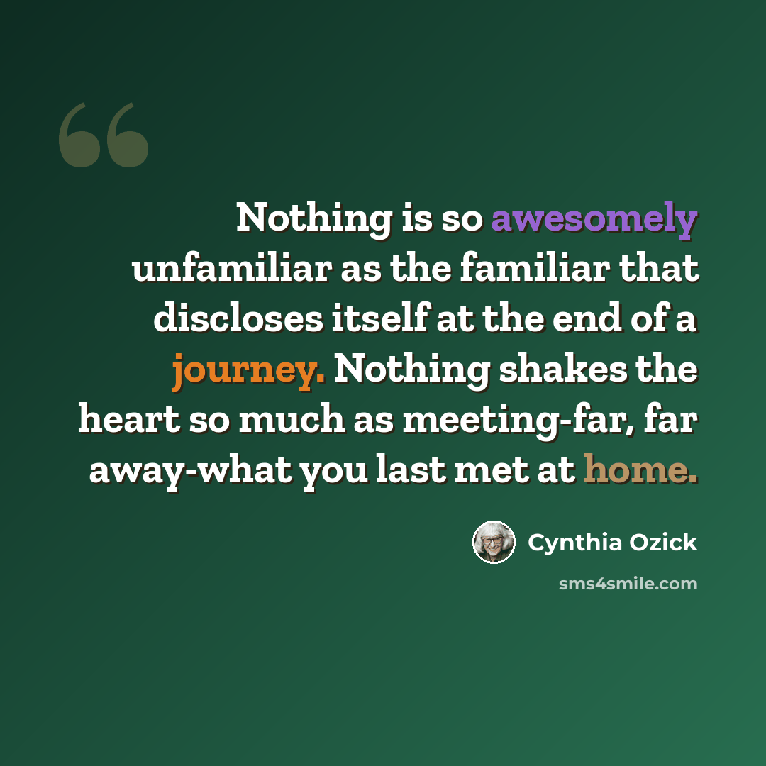 “Nothing is so awesomely unfamiliar as the familiar that discloses itself at the end of a journey. Nothing shakes the heart so much as meeting-far, far away-what you last met at home.” quote by Cynthia Ozick