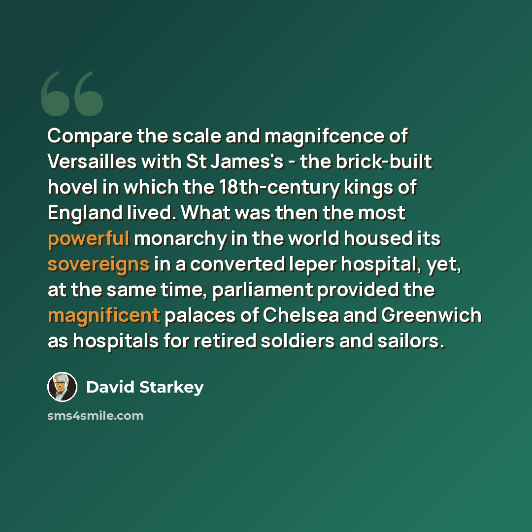 “Compare the scale and magnifcence of Versailles with St James's - the brick-built hovel in which the 18th-century kings of England lived. What was then the most powerful monarchy in the world housed its sovereigns in a converted leper hospital, yet, at the same time, parliament provided the…” quote by David Starkey