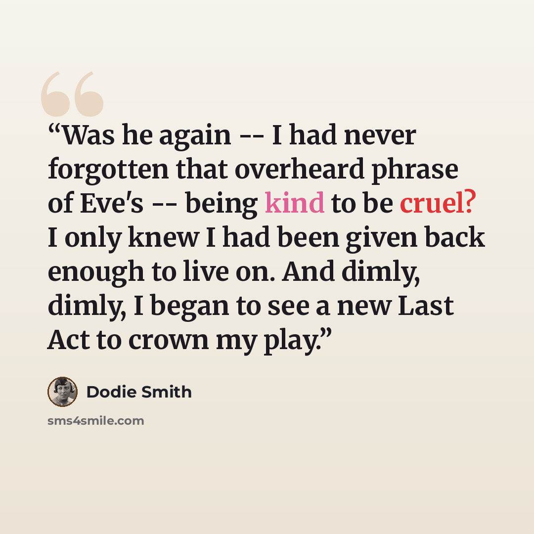 “Was he again -- I had never forgotten that overheard phrase of Eve's -- being kind to be cruel? I only knew I had been given back enough to live on. And dimly, dimly, I began to see a new Last Act to crown my play.” quote by Dodie Smith