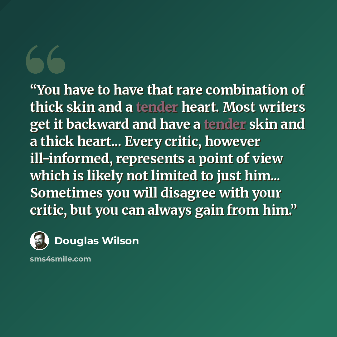 “You have to have that rare combination of thick skin and a tender heart. Most writers get it backward and have a tender skin and a thick heart... Every critic, however ill-informed, represents a point of view which is likely not limited to just him... Sometimes you will disagree with your critic…” quote by Douglas Wilson
