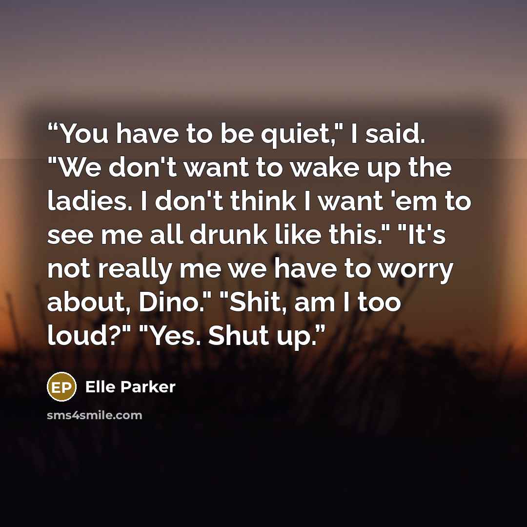“You have to be quiet," I said. "We don't want to wake up the ladies. I don't think I want 'em to see me all drunk like this." "It's not really me we have to worry about, Dino." "Shit, am I too loud?" "Yes. Shut up.” quote by Elle Parker