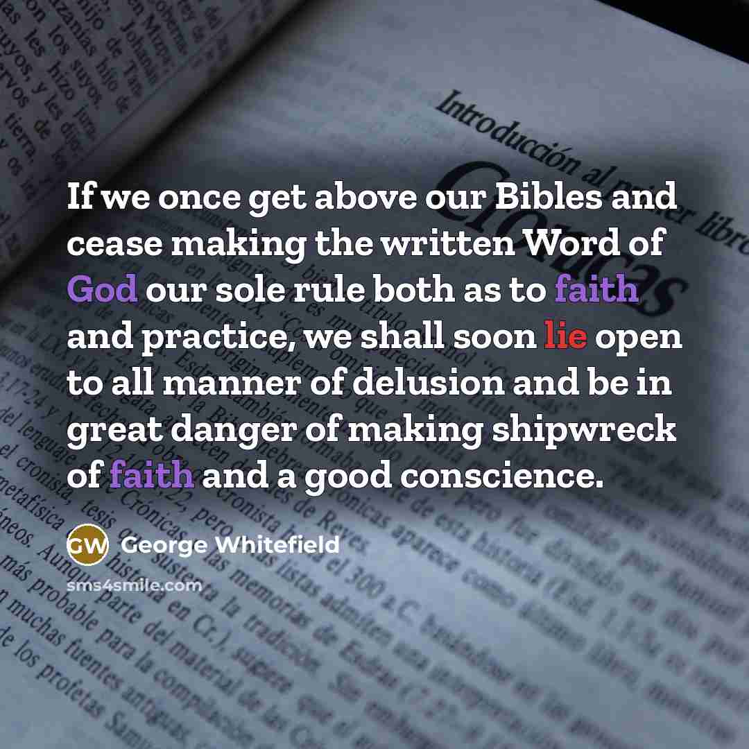 “If we once get above our Bibles and cease making the written Word of God our sole rule both as to faith and practice, we shall soon lie open to all manner of delusion and be in great danger of making shipwreck of faith and a good conscience.” quote by George Whitefield