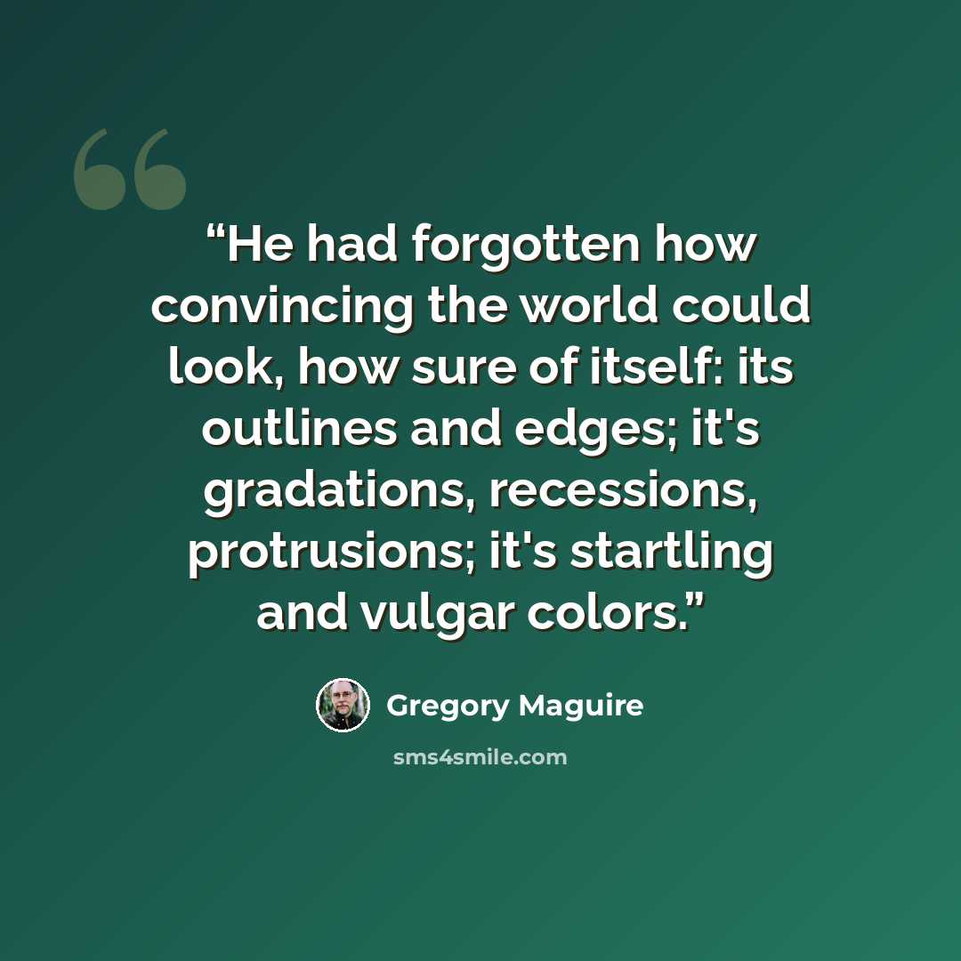“He had forgotten how convincing the world could look, how sure of itself: its outlines and edges; it's gradations, recessions, protrusions; it's startling and vulgar colors.” quote by Gregory Maguire