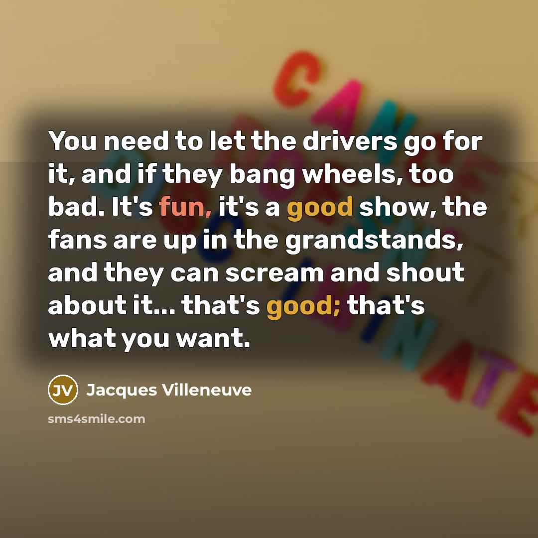“You need to let the drivers go for it, and if they bang wheels, too bad. It's fun, it's a good show, the fans are up in the grandstands, and they can scream and shout about it... that's good; that's what you want.” quote by Jacques Villeneuve