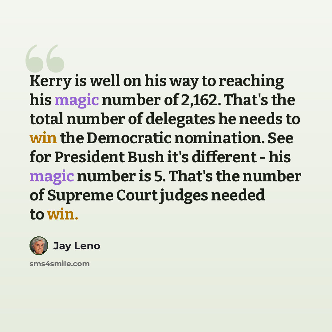 “Kerry is well on his way to reaching his magic number of 2,162. That's the total number of delegates he needs to win the Democratic nomination. See for President Bush it's different - his magic number is 5. That's the number of Supreme Court judges needed to win.” quote by Jay Leno