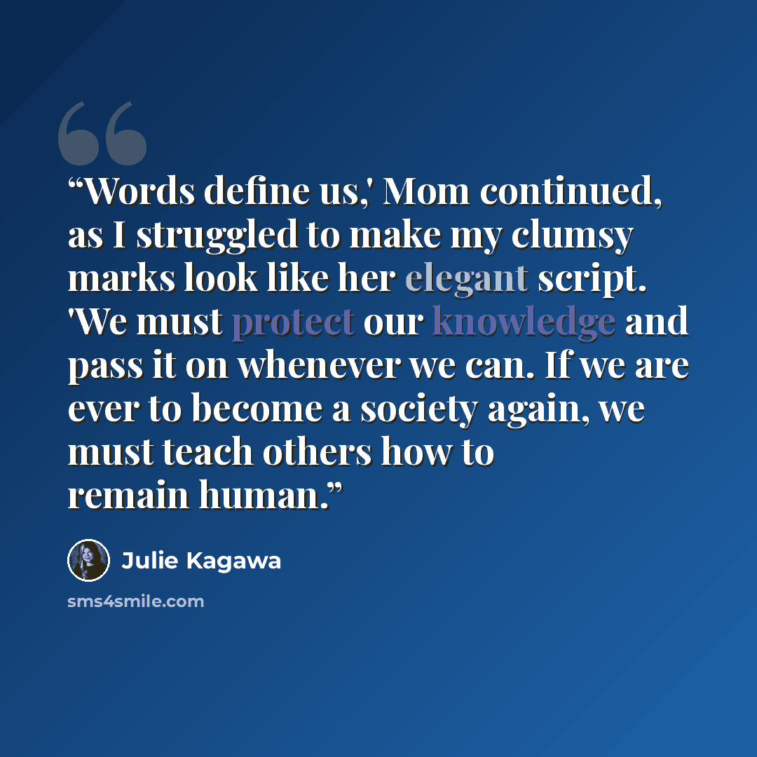 “Words define us,' Mom continued, as I struggled to make my clumsy marks look like her elegant script. 'We must protect our knowledge and pass it on whenever we can. If we are ever to become a society again, we must teach others how to remain human.” quote by Julie Kagawa