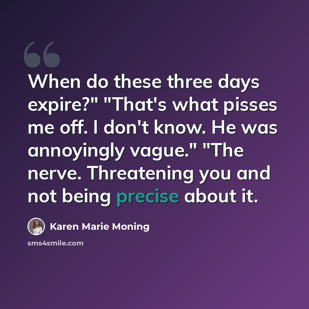 “When do these three days expire?" "That's what pisses me off. I don't know. He was annoyingly vague." "The nerve. Threatening you and not being precise about it.” quote by Karen Marie Moning