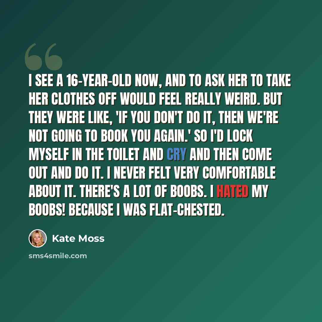“I see a 16-year-old now, and to ask her to take her clothes off would feel really weird. But they were like, 'If you don't do it, then we're not going to book you again.' So I'd lock myself in the toilet and cry and then come out and do it. I never felt very comfortable about it. There's a lot of…” quote by Kate Moss