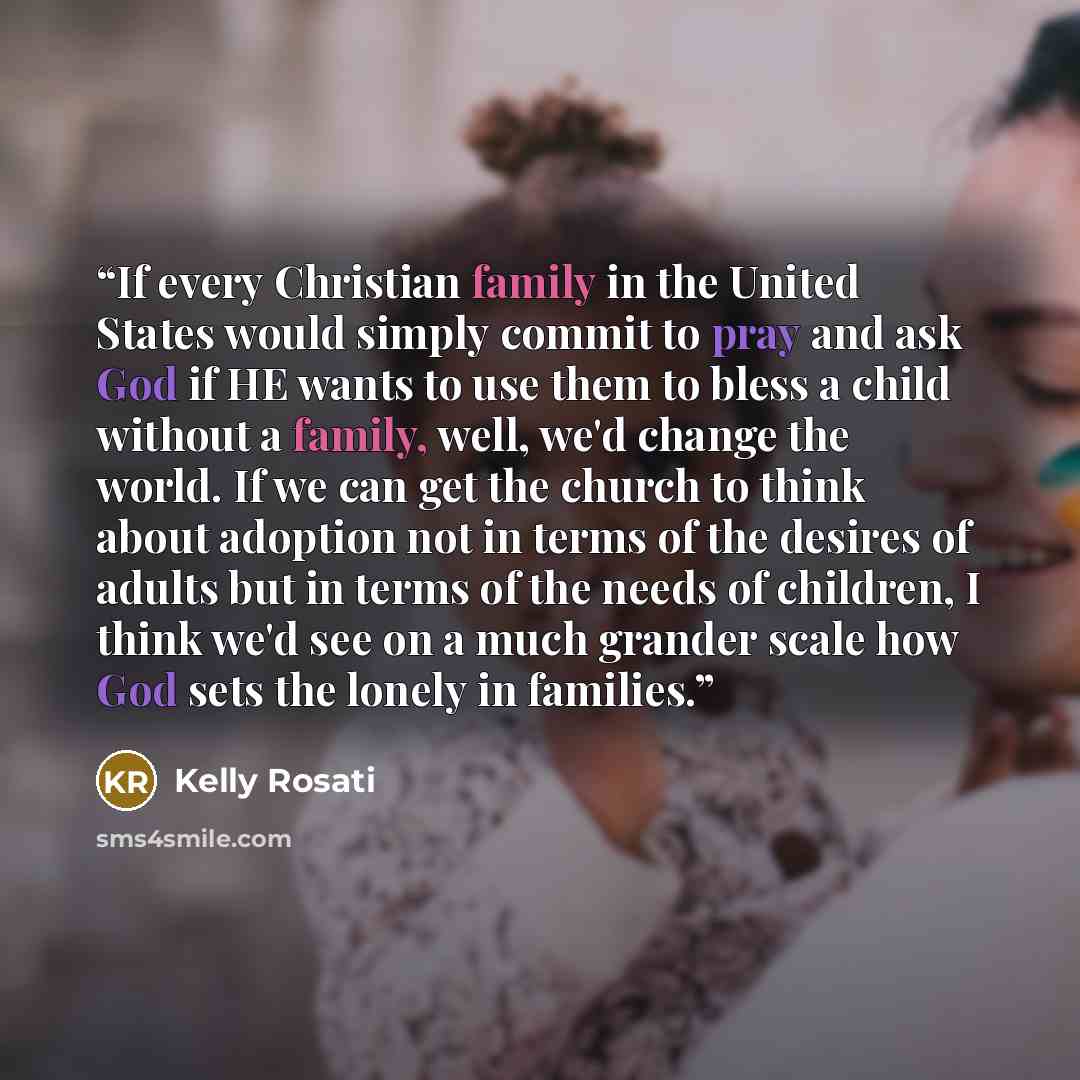 “If every Christian family in the United States would simply commit to pray and ask God if HE wants to use them to bless a child without a family, well, we'd change the world. If we can get the church to think about adoption not in terms of the desires of adults but in terms of the needs of…” quote by Kelly Rosati
