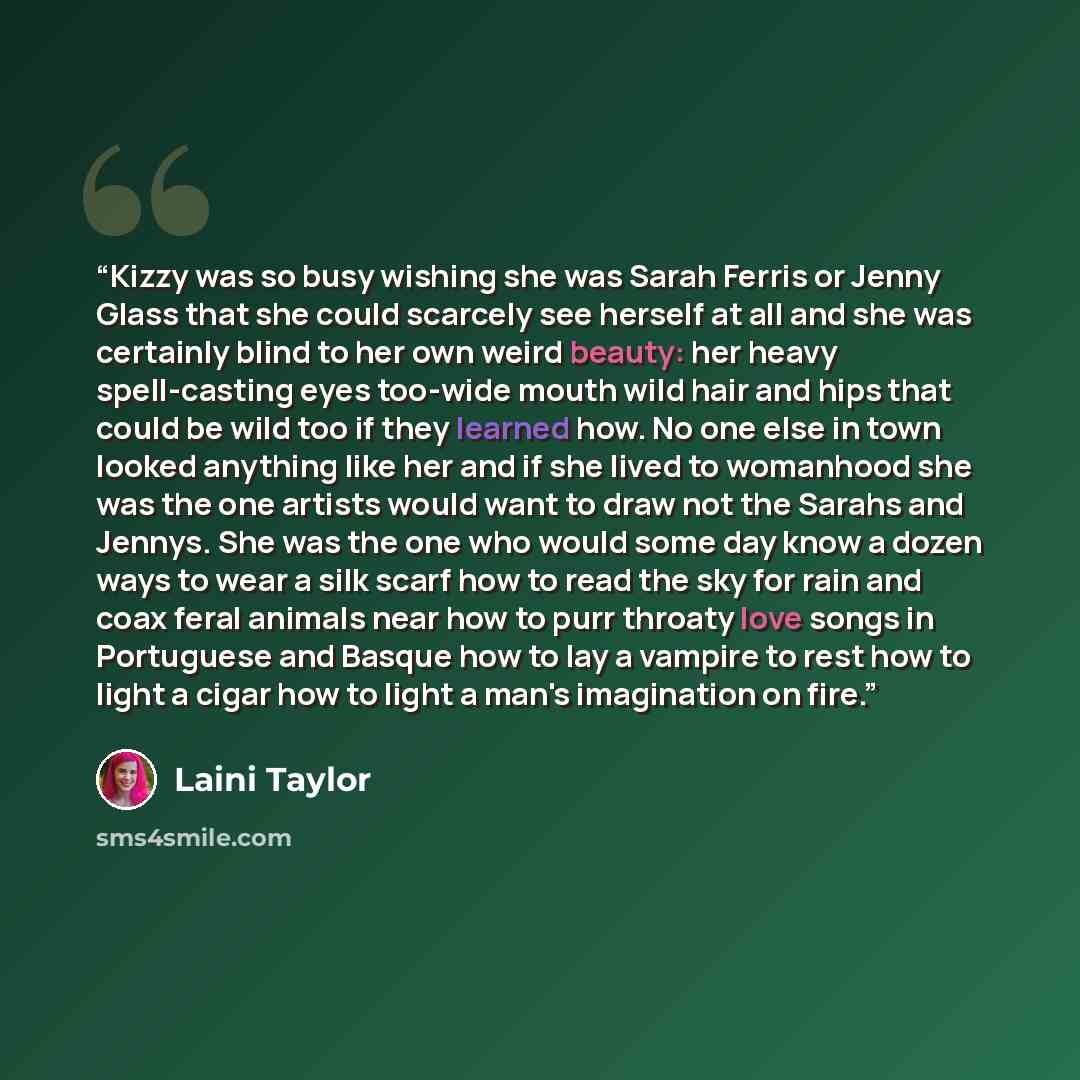 “Kizzy was so busy wishing she was Sarah Ferris or Jenny Glass that she could scarcely see herself at all and she was certainly blind to her own weird beauty: her heavy spell-casting eyes too-wide mouth wild hair and hips that could be wild too if they learned how. No one else in town looked…” quote by Laini Taylor