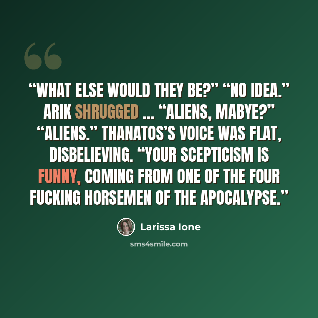 “What else would they be?” “No idea.” Arik shrugged … “Aliens, mabye?” “Aliens.” Thanatos’s voice was flat, disbelieving. “Your scepticism is funny, coming from one of the Four fucking Horsemen of the Apocalypse.” quote by Larissa Ione