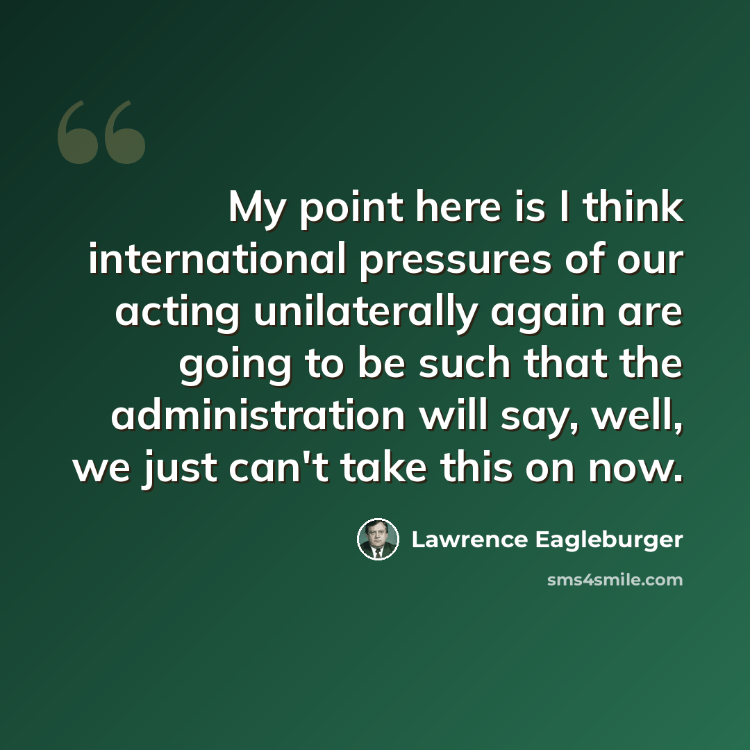 “My point here is I think international pressures of our acting unilaterally again are going to be such that the administration will say, well, we just can't take this on now.” quote by Lawrence Eagleburger
