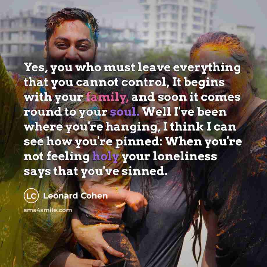 “Yes, you who must leave everything that you cannot control, It begins with your family, and soon it comes round to your soul. Well I've been where you're hanging, I think I can see how you're pinned: When you're not feeling holy your loneliness says that you've sinned.” quote by Leonard Cohen