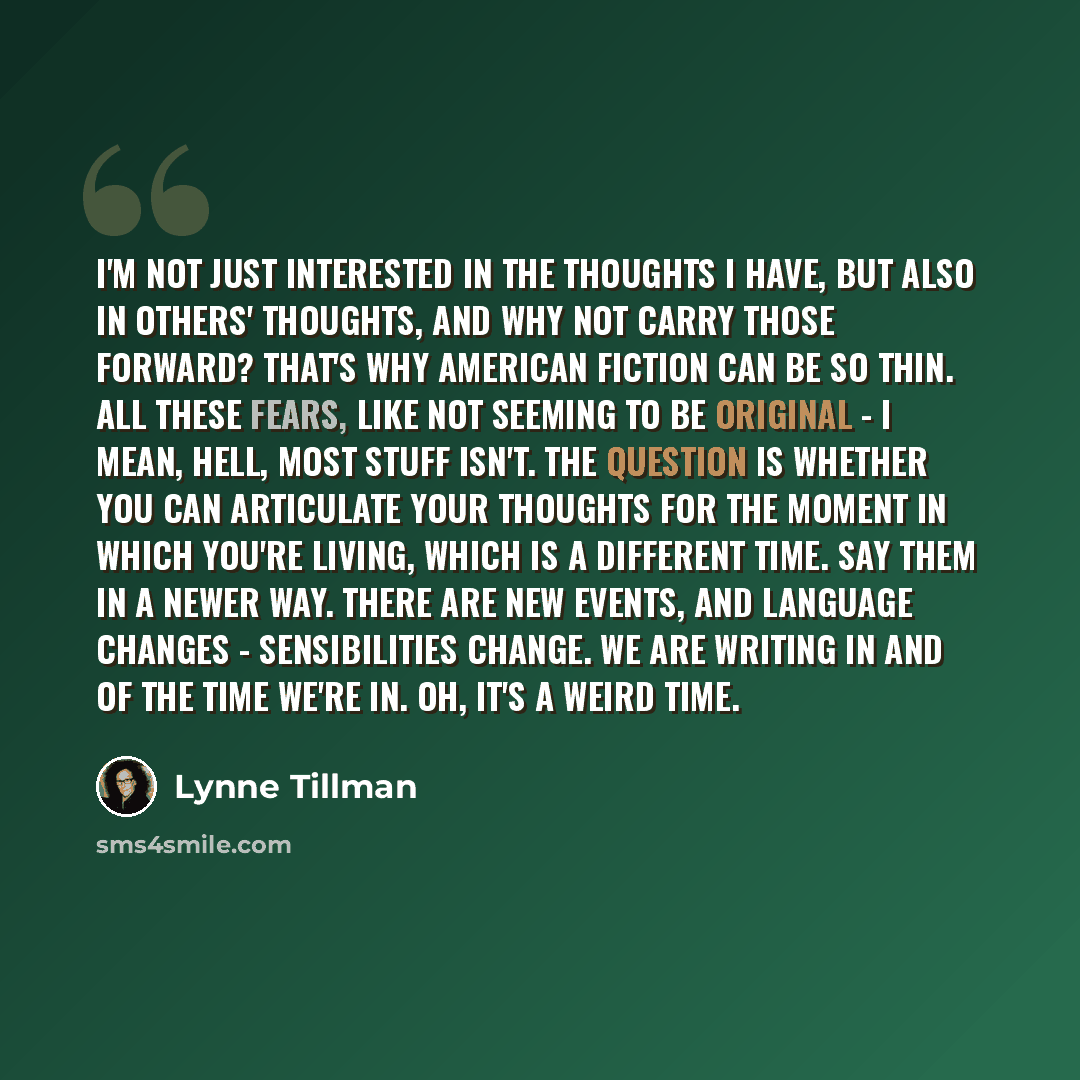 “I'm not just interested in the thoughts I have, but also in others' thoughts, and why not carry those forward? That's why American fiction can be so thin. All these fears, like not seeming to be original - I mean, hell, most stuff isn't. The question is whether you can articulate your thoughts for…” quote by Lynne Tillman