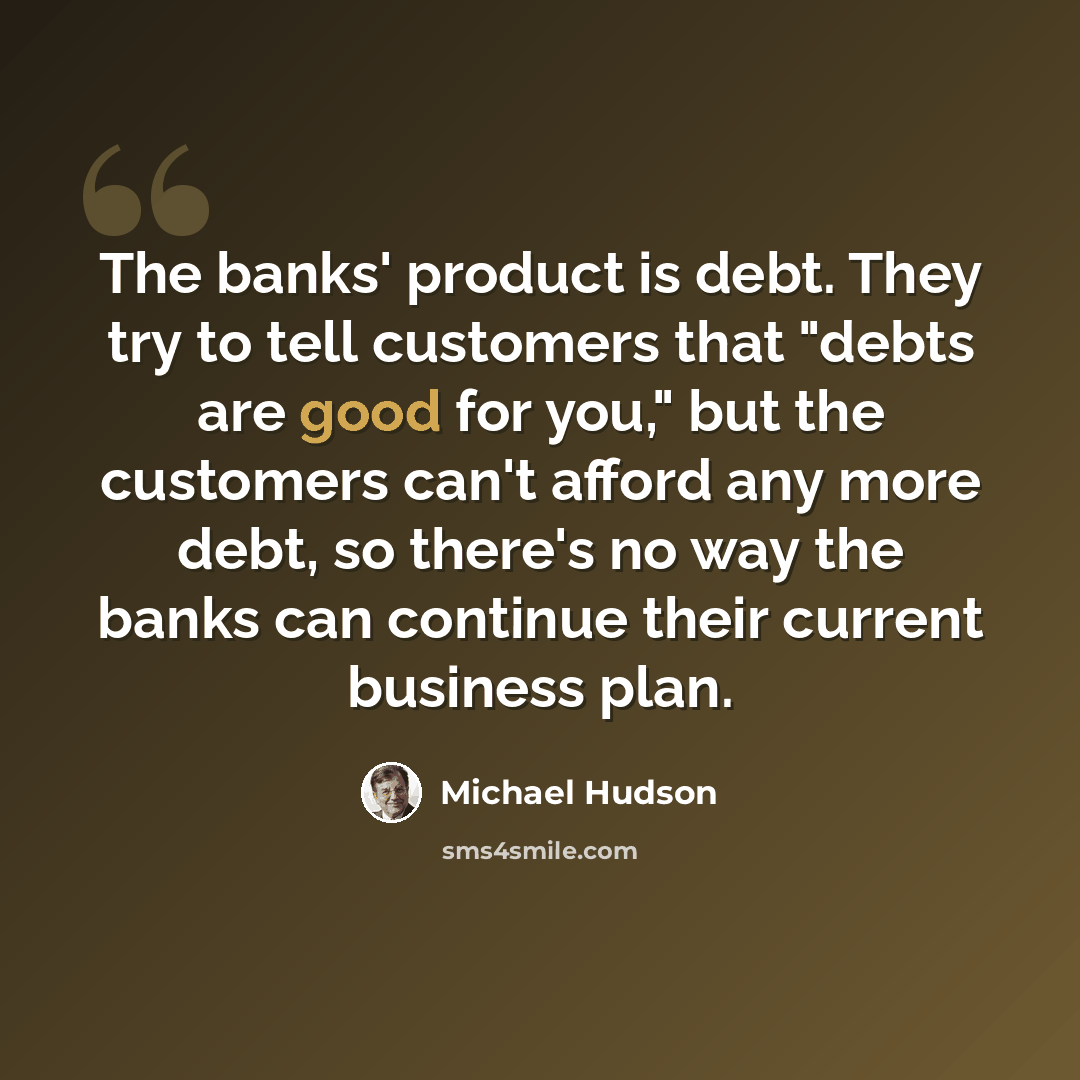 “The banks' product is debt. They try to tell customers that "debts are good for you," but the customers can't afford any more debt, so there's no way the banks can continue their current business plan.” quote by Michael Hudson