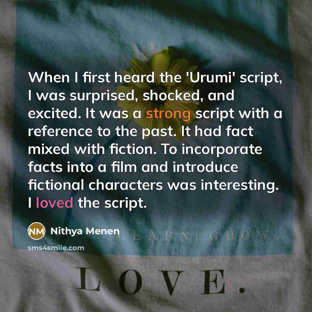 “When I first heard the 'Urumi' script, I was surprised, shocked, and excited. It was a strong script with a reference to the past. It had fact mixed with fiction. To incorporate facts into a film and introduce fictional characters was interesting. I loved the script.” quote by Nithya Menen