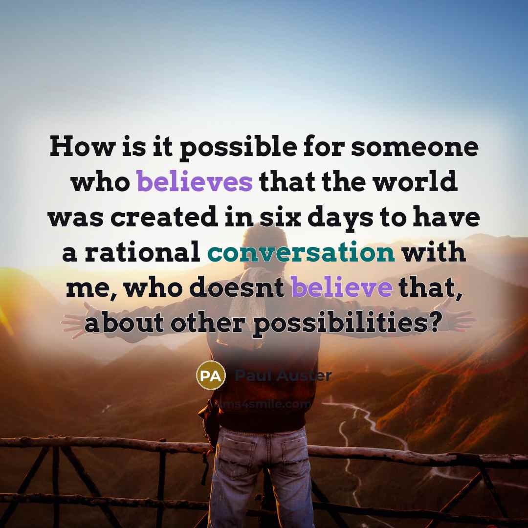 “How is it possible for someone who believes that the world was created in six days to have a rational conversation with me, who doesnt believe that, about other possibilities?” quote by Paul Auster