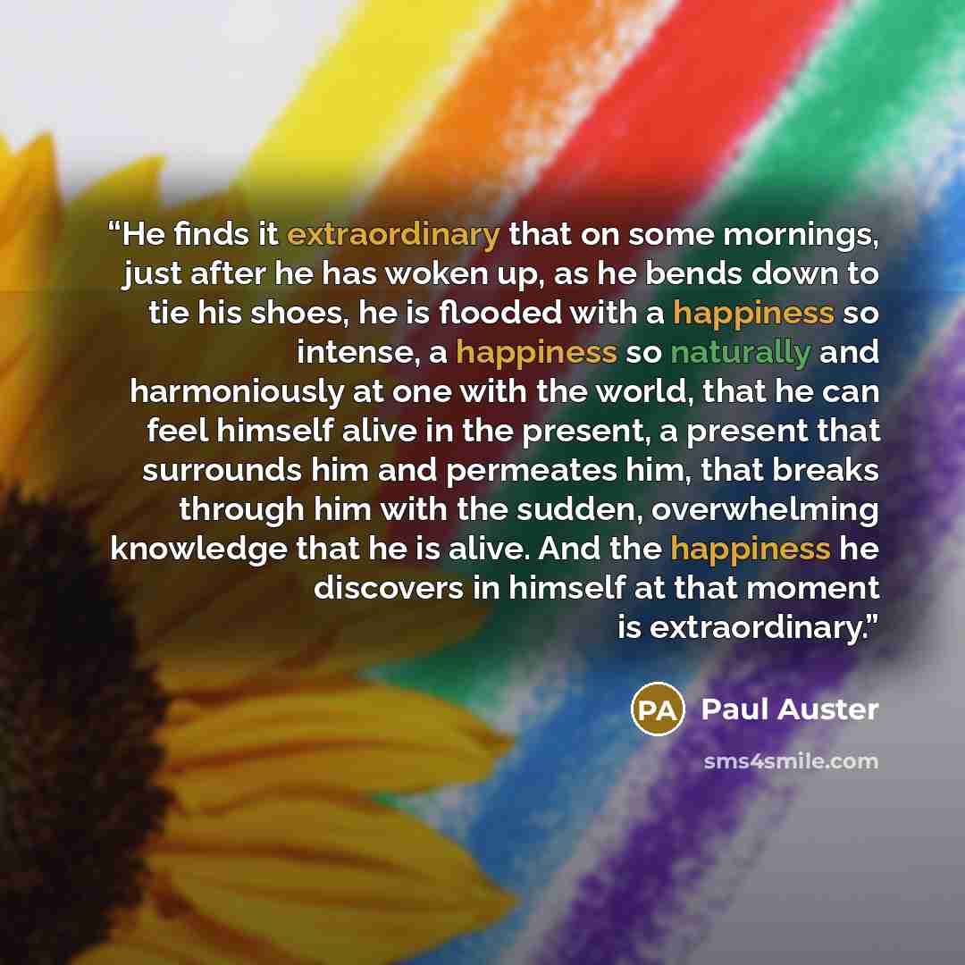 “He finds it extraordinary that on some mornings, just after he has woken up, as he bends down to tie his shoes, he is flooded with a happiness so intense, a happiness so naturally and harmoniously at one with the world, that he can feel himself alive in the present, a present that surrounds him…” quote by Paul Auster