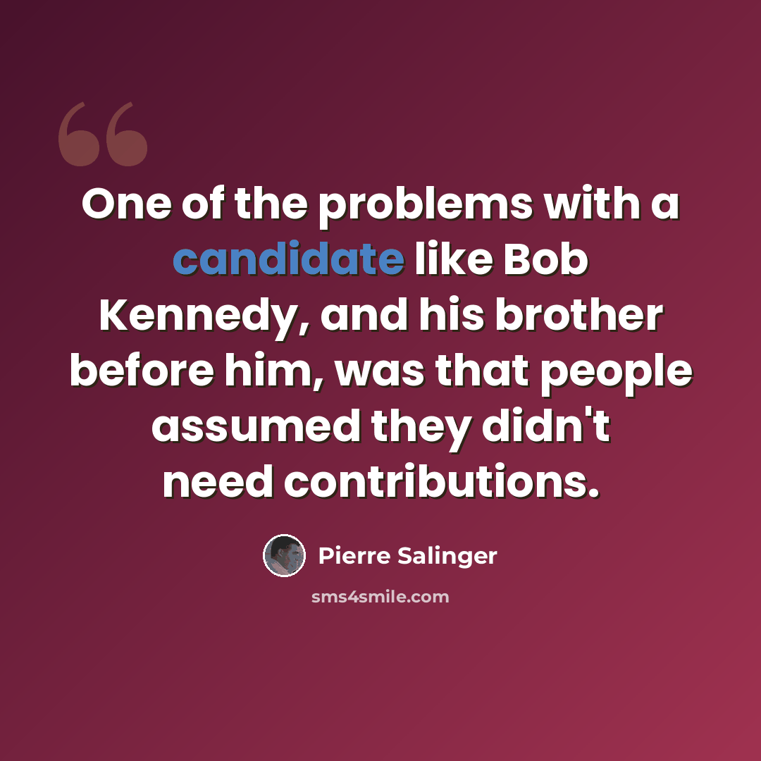 “One of the problems with a candidate like Bob Kennedy, and his brother before him, was that people assumed they didn't need contributions.” quote by Pierre Salinger