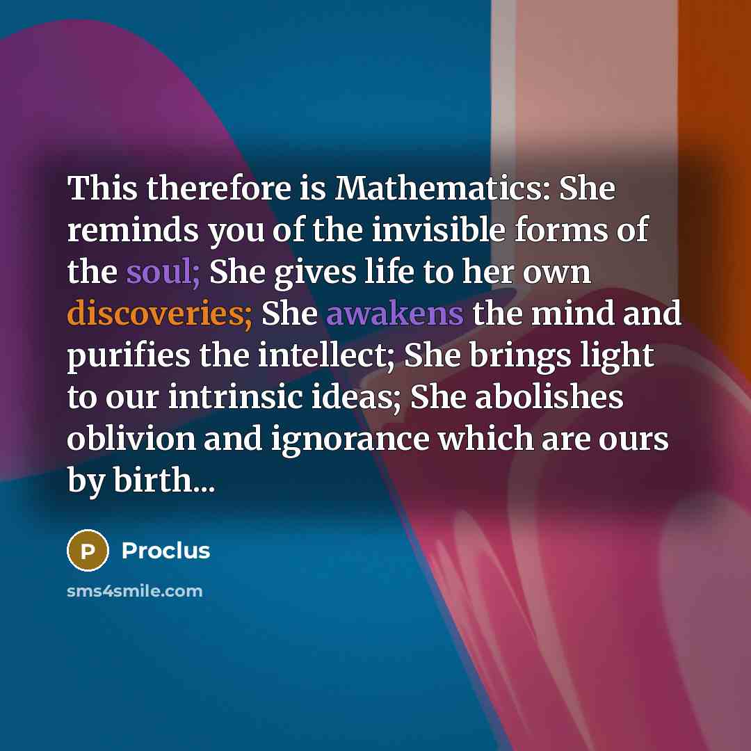 “This therefore is Mathematics: She reminds you of the invisible forms of the soul; She gives life to her own discoveries; She awakens the mind and purifies the intellect; She brings light to our intrinsic ideas; She abolishes oblivion and ignorance which are ours by birth...” quote by Proclus