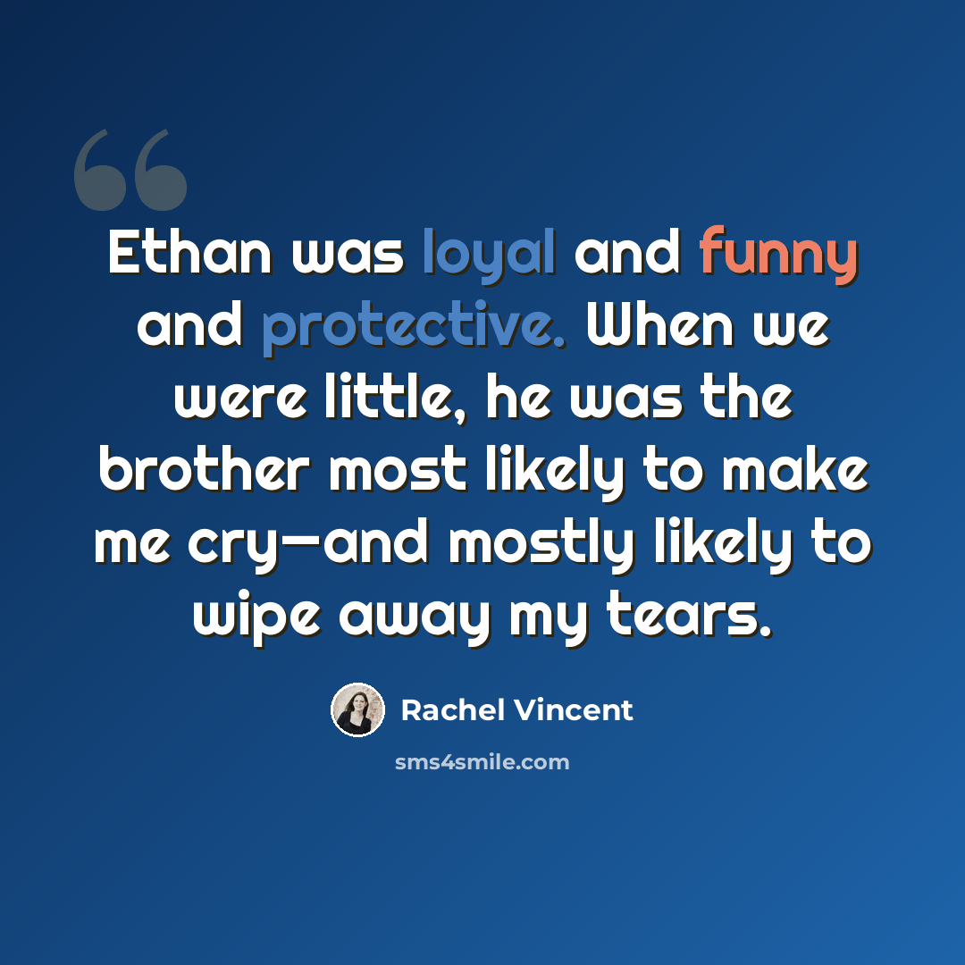 “Ethan was loyal and funny and protective. When we were little, he was the brother most likely to make me cry—and mostly likely to wipe away my tears.” quote by Rachel Vincent