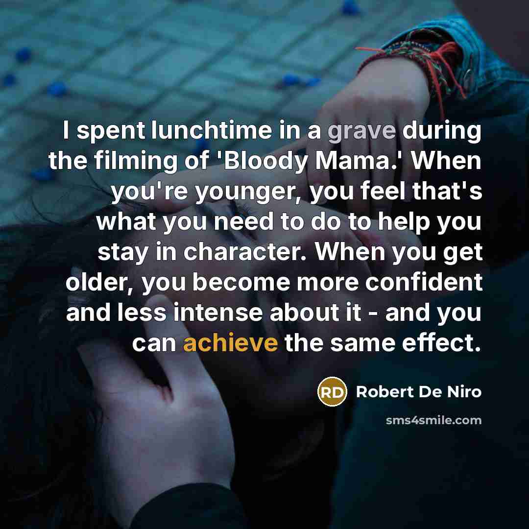 “I spent lunchtime in a grave during the filming of 'Bloody Mama.' When you're younger, you feel that's what you need to do to help you stay in character. When you get older, you become more confident and less intense about it - and you can achieve the same effect.” quote by Robert De Niro