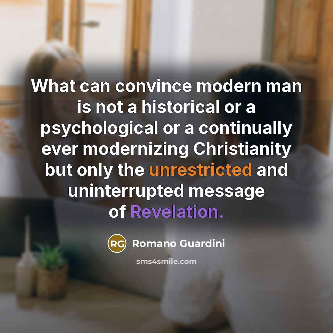 “What can convince modern man is not a historical or a psychological or a continually ever modernizing Christianity but only the unrestricted and uninterrupted message of Revelation.” quote by Romano Guardini