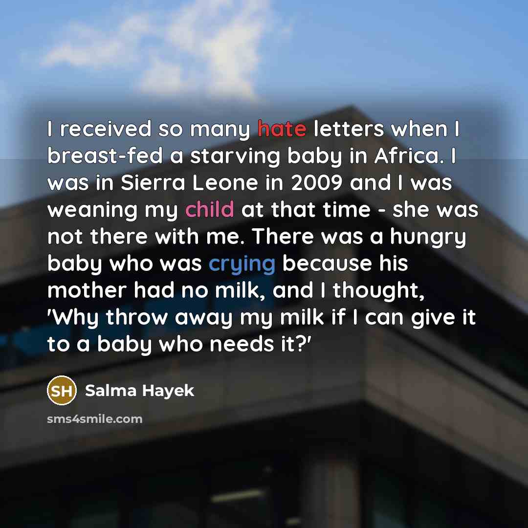 “I received so many hate letters when I breast-fed a starving baby in Africa. I was in Sierra Leone in 2009 and I was weaning my child at that time - she was not there with me. There was a hungry baby who was crying because his mother had no milk, and I thought, 'Why throw away my milk if I can…” quote by Salma Hayek