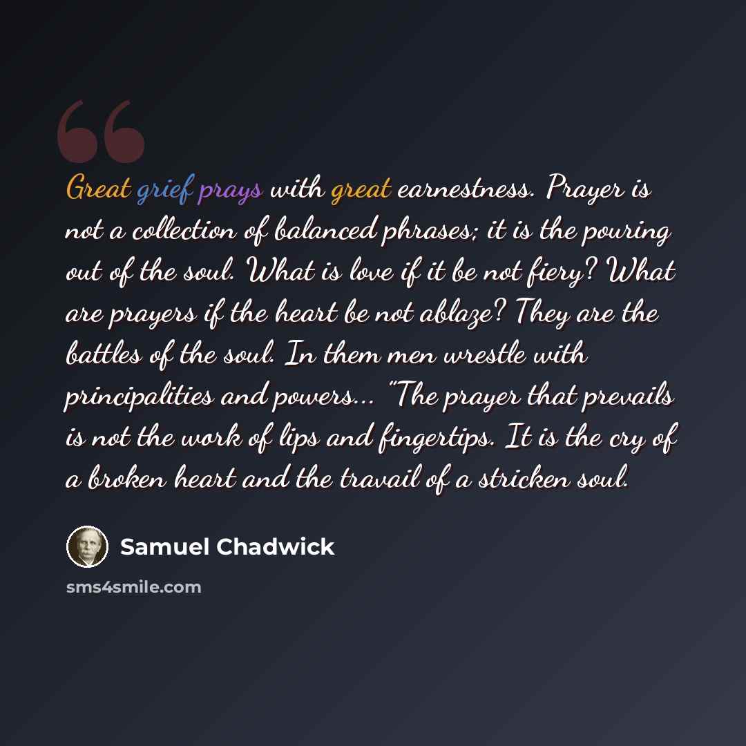 “Great grief prays with great earnestness. Prayer is not a collection of balanced phrases; it is the pouring out of the soul. What is love if it be not fiery? What are prayers if the heart be not ablaze? They are the battles of the soul. In them men wrestle with principalities and powers... ”The…” quote by Samuel Chadwick