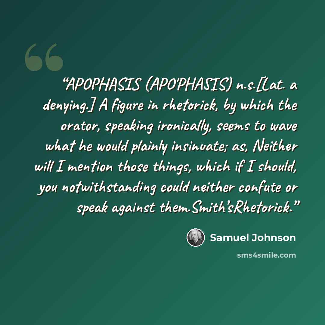 “APOPHASIS (APO'PHASIS) n.s.[Lat. a denying.] A figure in rhetorick, by which the orator, speaking ironically, seems to wave what he would plainly insinuate; as, Neither will I mention those things, which if I should, you notwithstanding could neither confute or speak against them.Smith’sRhetorick.” quote by Samuel Johnson