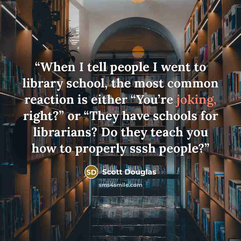 “When I tell people I went to library school, the most common reaction is either “You’re joking, right?” or “They have schools for librarians? Do they teach you how to properly sssh people?” quote by Scott Douglas