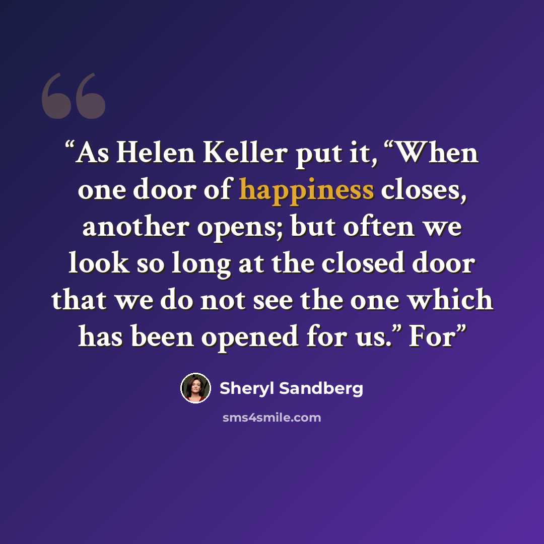 “As Helen Keller put it, “When one door of happiness closes, another opens; but often we look so long at the closed door that we do not see the one which has been opened for us.” For” quote by Sheryl Sandberg