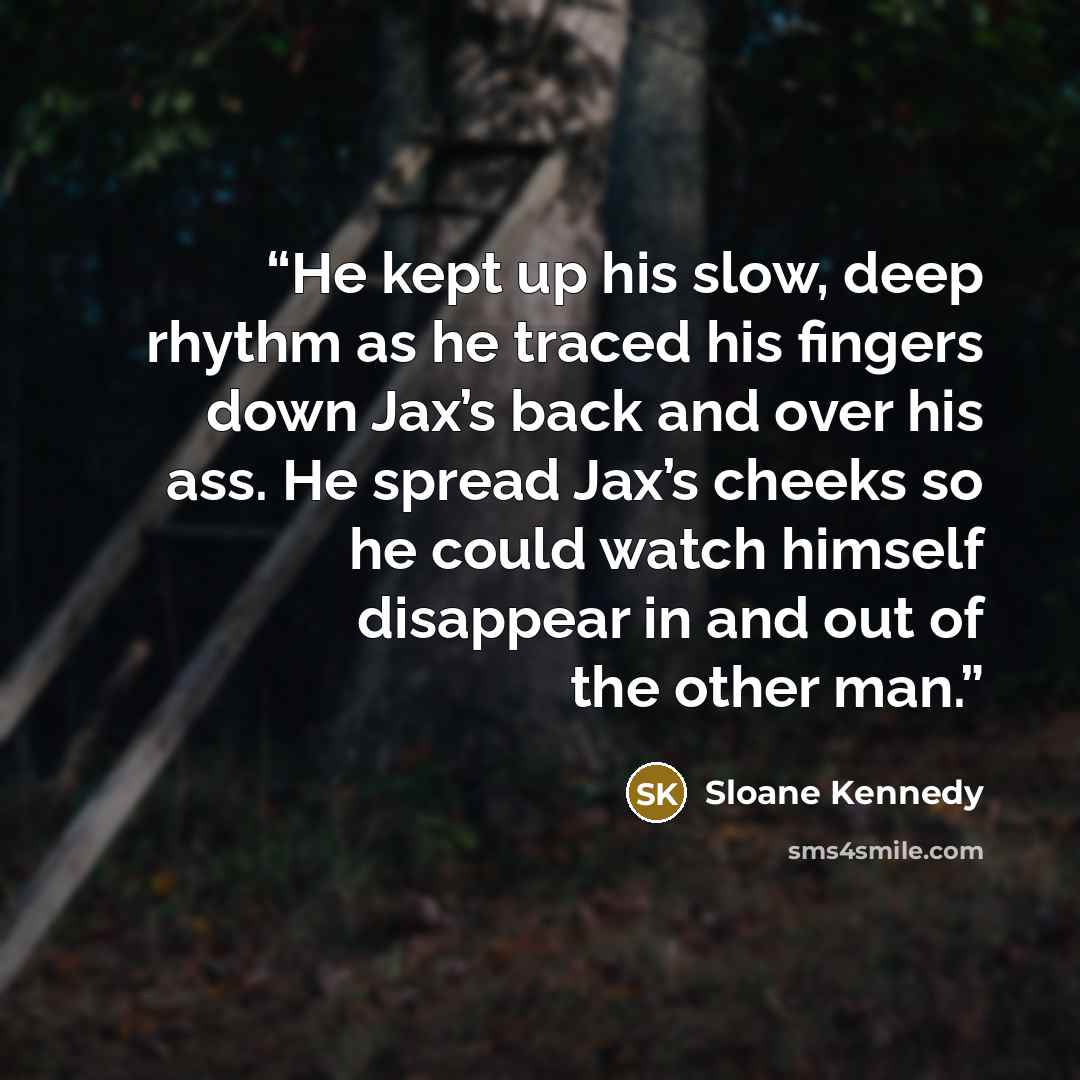 “He kept up his slow, deep rhythm as he traced his fingers down Jax’s back and over his ass. He spread Jax’s cheeks so he could watch himself disappear in and out of the other man.” quote by Sloane Kennedy