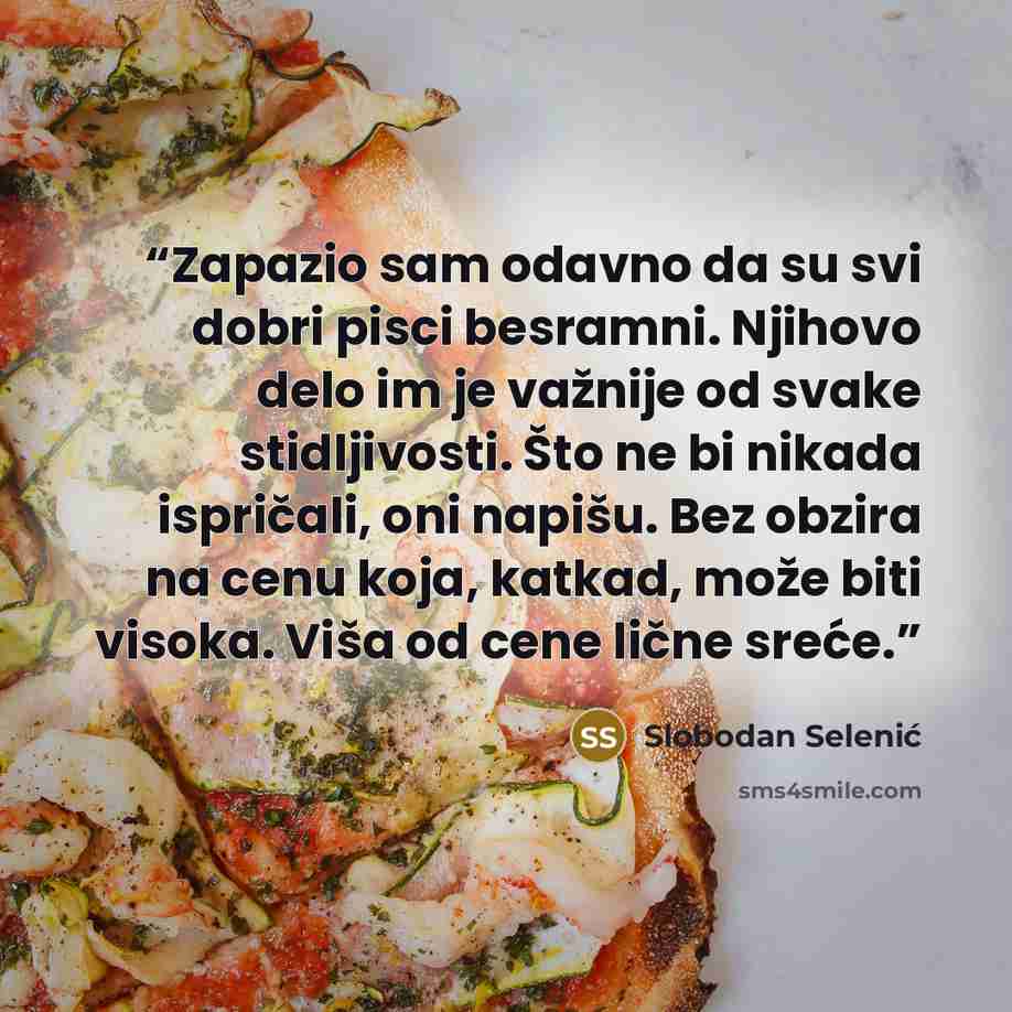 “Zapazio sam odavno da su svi dobri pisci besramni. Njihovo delo im je važnije od svake stidljivosti. Što ne bi nikada ispričali, oni napišu. Bez obzira na cenu koja, katkad, može biti visoka. Viša od cene lične sreće.” quote by Slobodan Selenić