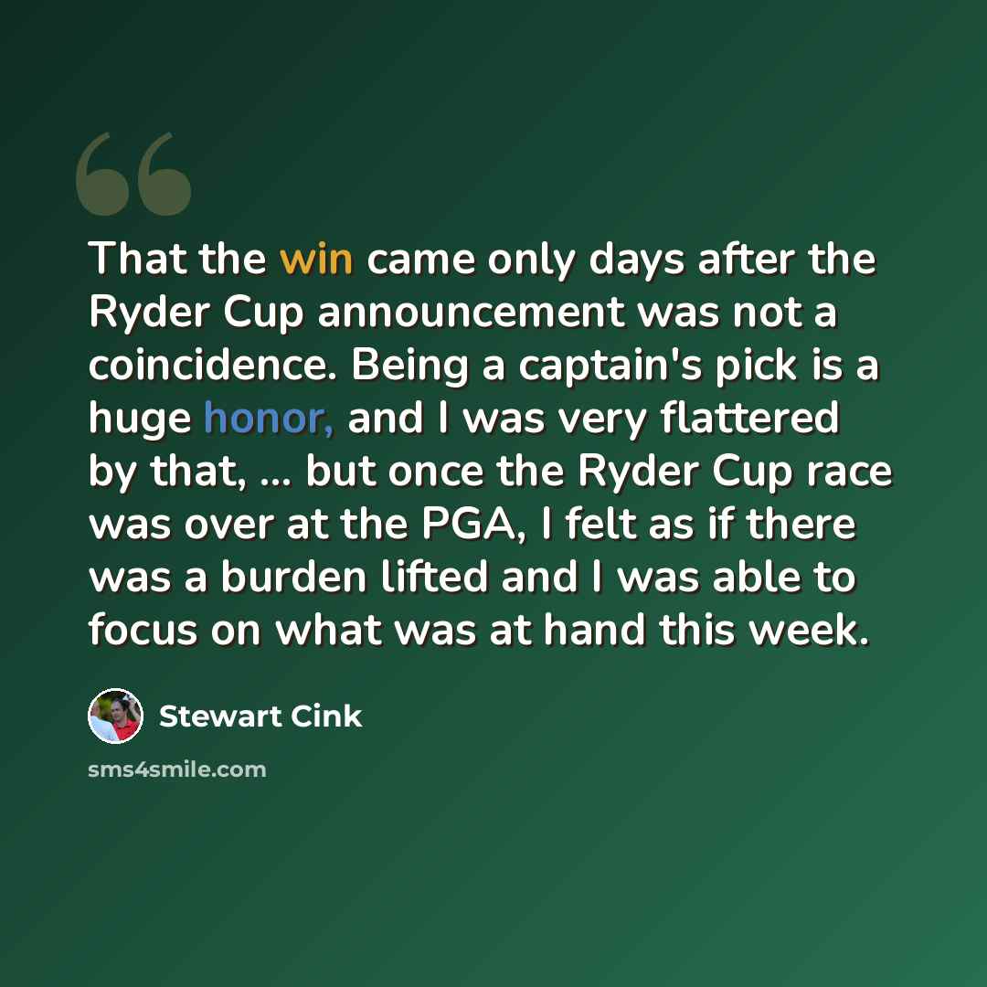 “That the win came only days after the Ryder Cup announcement was not a coincidence. Being a captain's pick is a huge honor, and I was very flattered by that, ... but once the Ryder Cup race was over at the PGA, I felt as if there was a burden lifted and I was able to focus on what was at hand this…” quote by Stewart Cink