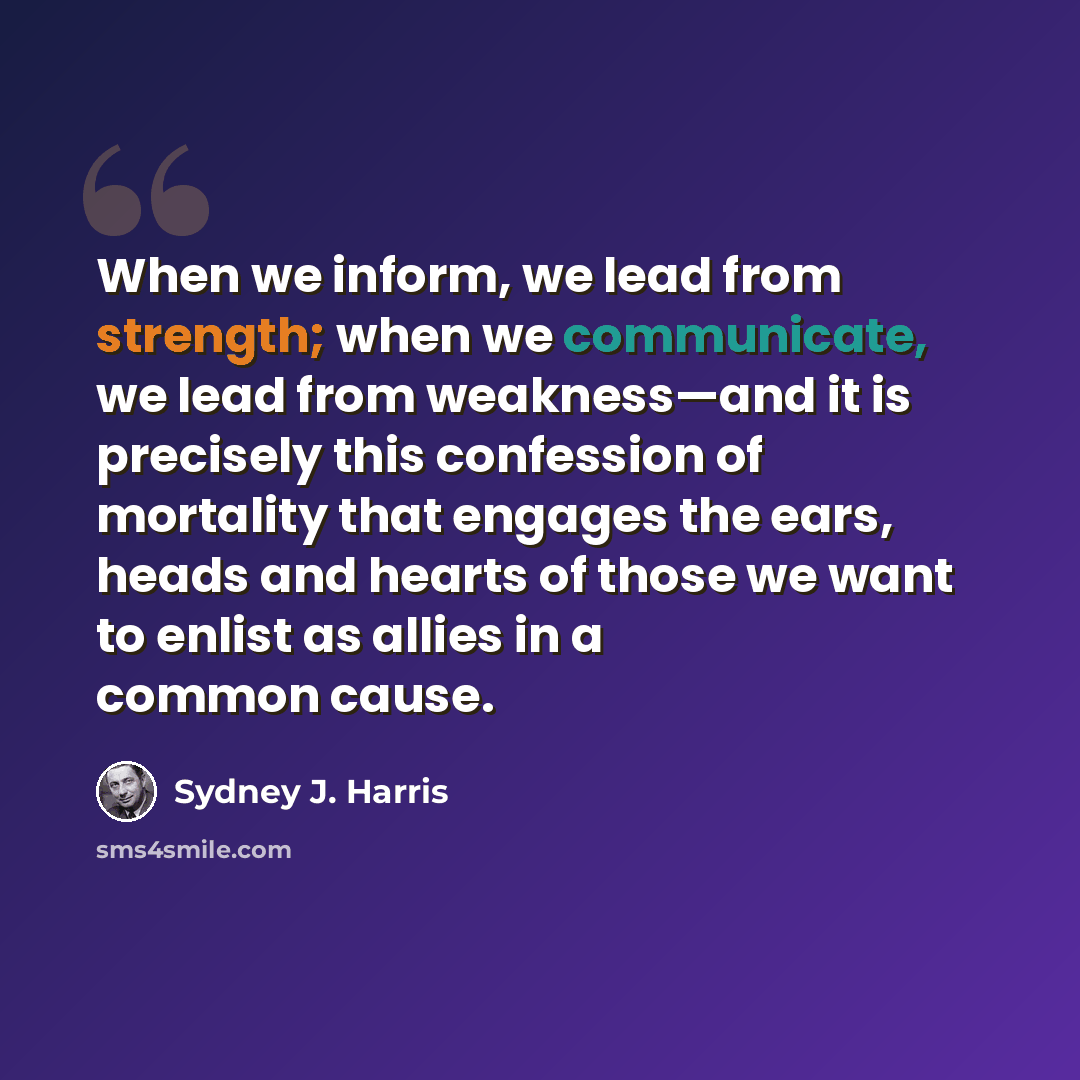 “When we inform, we lead from strength; when we communicate, we lead from weakness—and it is precisely this confession of mortality that engages the ears, heads and hearts of those we want to enlist as allies in a common cause.” quote by Sydney J. Harris