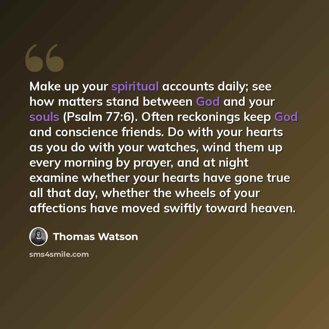“Make up your spiritual accounts daily; see how matters stand between God and your souls (Psalm 77:6). Often reckonings keep God and conscience friends. Do with your hearts as you do with your watches, wind them up every morning by prayer, and at night examine whether your hearts have gone true all…” quote by Thomas Watson