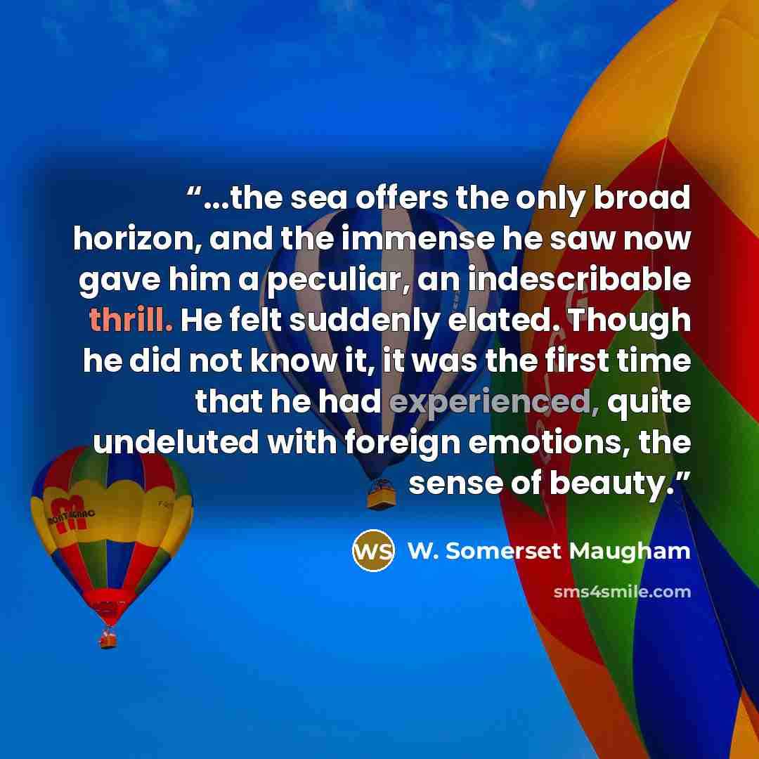 “...the sea offers the only broad horizon, and the immense he saw now gave him a peculiar, an indescribable thrill. He felt suddenly elated. Though he did not know it, it was the first time that he had experienced, quite undeluted with foreign emotions, the sense of beauty.” quote by W. Somerset Maugham