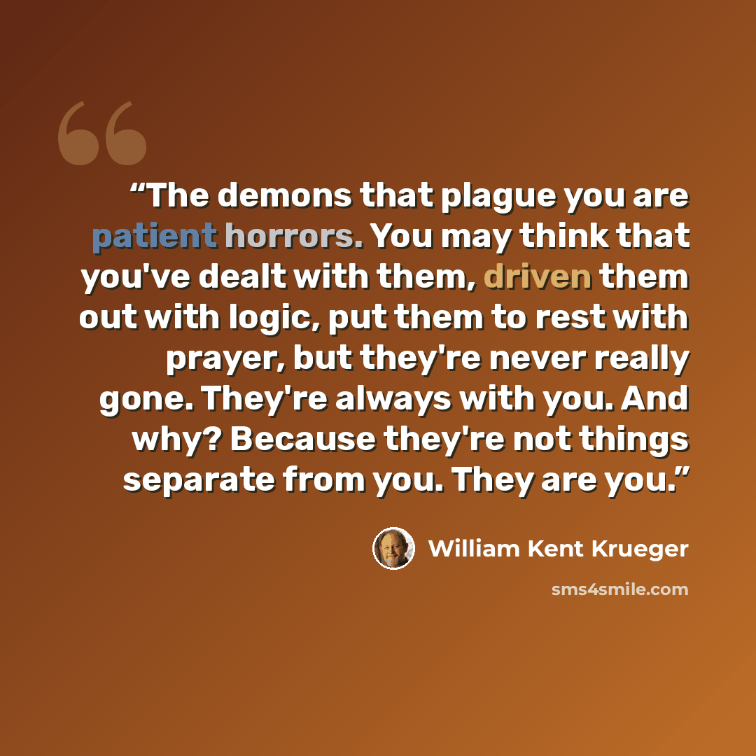 “The demons that plague you are patient horrors. You may think that you've dealt with them, driven them out with logic, put them to rest with prayer, but they're never really gone. They're always with you. And why? Because they're not things separate from you. They are you.” quote by William Kent Krueger