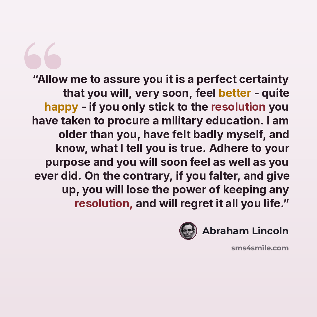 “Allow me to assure you it is a perfect certainty that you will, very soon, feel better - quite happy - if you only stick to the resolution you have taken to procure a military education. I am older than you, have felt badly myself, and know, what I tell you is true. Adhere to your purpose and you…” quote by Abraham Lincoln