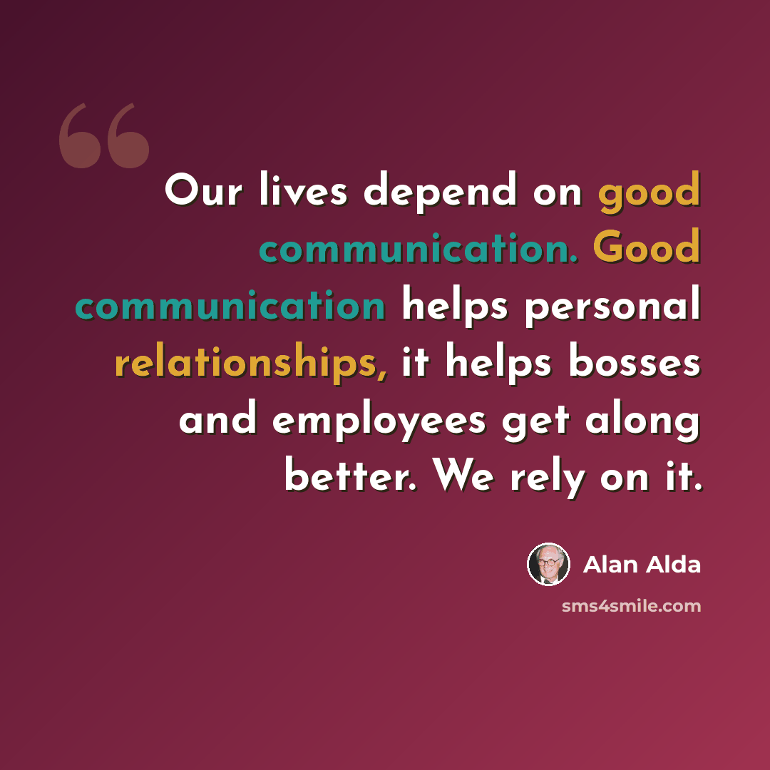 “Our lives depend on good communication. Good communication helps personal relationships, it helps bosses and employees get along better. We rely on it.” quote by Alan Alda