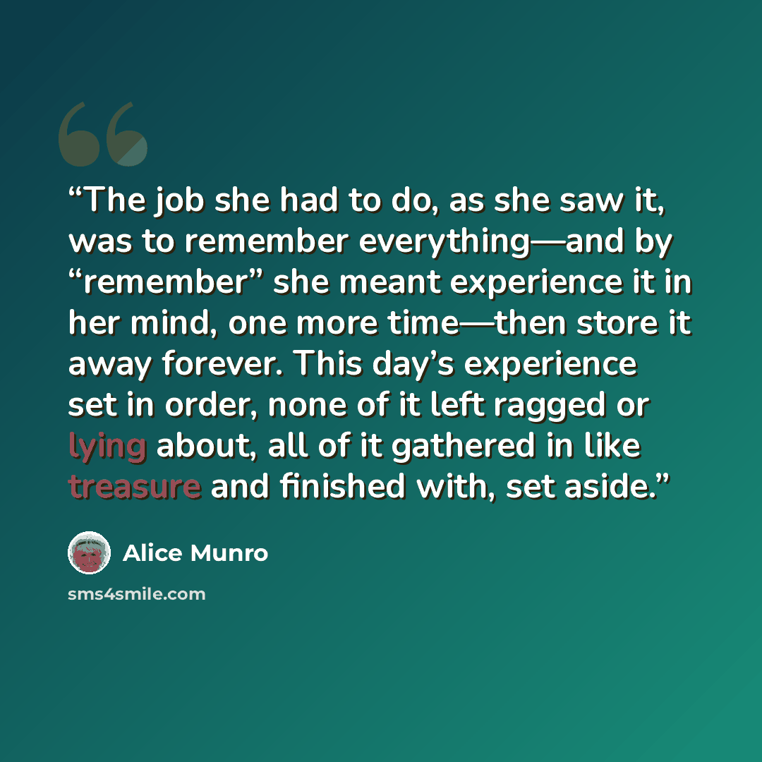 “The job she had to do, as she saw it, was to remember everything—and by “remember” she meant experience it in her mind, one more time—then store it away forever. This day’s experience set in order, none of it left ragged or lying about, all of it gathered in like treasure and finished with, set…” quote by Alice Munro