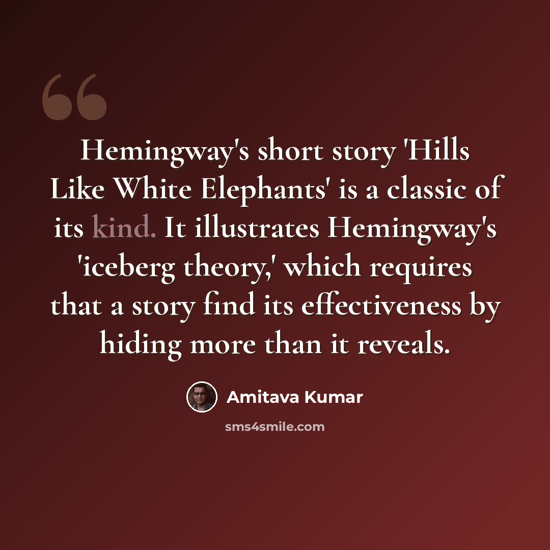 “Hemingway's short story 'Hills Like White Elephants' is a classic of its kind. It illustrates Hemingway's 'iceberg theory,' which requires that a story find its effectiveness by hiding more than it reveals.” quote by Amitava Kumar