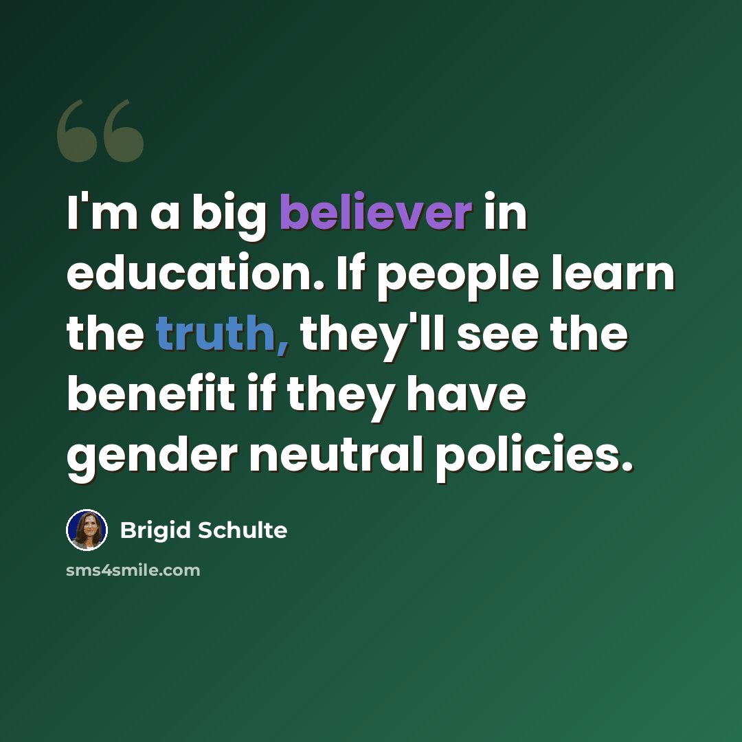 “I'm a big believer in education. If people learn the truth, they'll see the benefit if they have gender neutral policies.” quote by Brigid Schulte