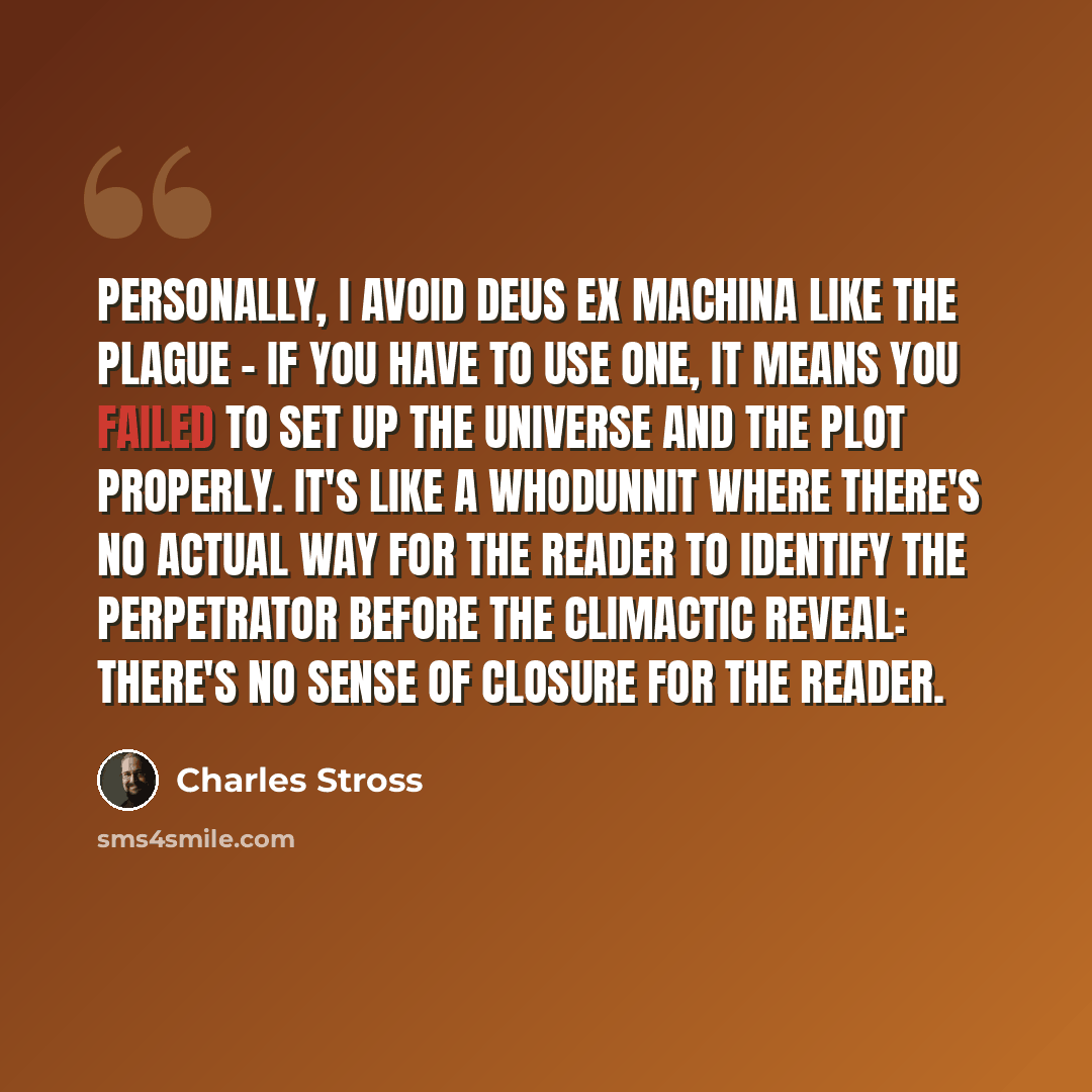 “Personally, I avoid deus ex machina like the plague - if you have to use one, it means you failed to set up the universe and the plot properly. It's like a whodunnit where there's no actual way for the reader to identify the perpetrator before the climactic reveal: there's no sense of closure for…” quote by Charles Stross