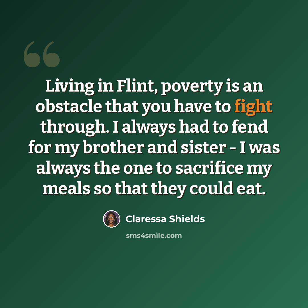 “Living in Flint, poverty is an obstacle that you have to fight through. I always had to fend for my brother and sister - I was always the one to sacrifice my meals so that they could eat.” quote by Claressa Shields